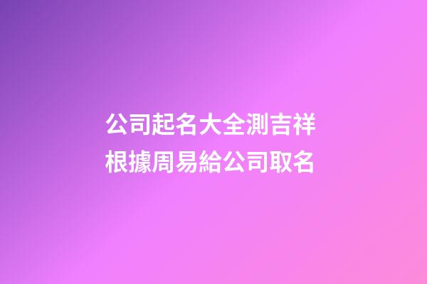 公司起名大全測吉祥 根據周易給公司取名-第1張-公司起名-玄機派
